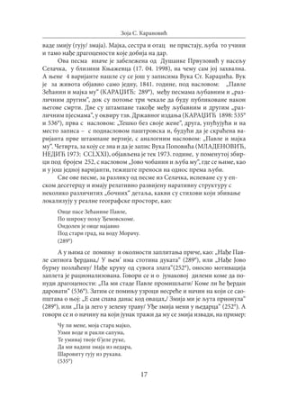 17
Зоја С. Карановић
ваде змију (гују/ змаја). Мајка, сестра и отац не пристају, љуба то учини
и тамо нађе драгоцености које добија на дар.
Ова песма иначе је забележена од Душанке Првуловић у насељу
Селачка, у близини Књажевца (17. 04. 1998), на чему сам јој захвална.
А њене 4 варијанте нашле су се још у записима Вука Ст. Караџића. Вук
је за живота објавио само једну, 1841. године, под насловом: „Павле
Зећанин и мајка му“ (КAРАЏИЋ: 289°), међу песмама љубавним и „раз-
личним другим“, док су потоње три чекале да буду публиковане након
његове смрти. Две су штампане такође међу љубавним и другим „раз-
личним пjесмама“, у оквиру тзв. Државног издања (КAРАЏИЋ 1898: 535°
и 536°), прва с насловом: „Тешко без своје жене“, друга, упућујући и на
место записа – с поднасловом паштровска и, будући да је скраћена ва-
ријанта прве штампане верзије, с аналогним насловом: „Павле и мајка
му“. Четврта, за коју се зна и да је запис Вука Поповића (МЛАДЕНОВИЋ,
НЕДИЋ 1973: CCLXXI), објављена је тек 1973. године, у поменутој збир-
ци под бројем 252, с насловом „Јово чобанин и љуба му“, где се њиме, као
и у још једној варијанти, тежиште преноси на однос према љуби.
Све ове песме, за разлику од песме из Селачка, испеване су у еп-
ском десетерцу и имају релативно развијену наративну структуру с
неколико различитих „бочних“ детаља, какви су стихови који збивање
локализују у реалне географске просторе, као:
Овце пасе Зећанине Павле,
По широку пољу Ђемовскоме.
Ондолен је овце најавио
Под стари град, на воду Морачу.
(289°)
А у њима се помињу и околности заплитања приче, као: „Нађе Пав-
ле ситнога ђердана,/ У њем’ има стотина дуката“ (289°), или „Нађе Јово
бурму позлаћену/ Нађе круну од сувога злата“(252°), оносно мотивација
заплета је рационализована. Говори се и о јунаковој дилеми коме да по-
нуди драгоцености: „Па ми стаде Павле промишљати/ Коме ли ће ђердан
даровати“ (536°). Затим се помињу узроци несреће и начин на који се сао-
пштава о њој: „Е сам спава данас код овацах,/ Змија ми је љута прионула“
(289°), или „Па ја лего у зелену траву/ Уђе змија мени у њедарца“ (252°). А
говори се и о начину на који јунак тражи да му се змија извади, на пример:
Чу ли мене, моја стара мајко,
Узми воде и ракли сапуна,
Те умивај твоје б’јеле руке,
Да ми вадиш змаја из недара,
Шаровиту гују из рукава.
(535°)
 