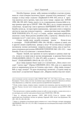 21
Зоја С. Карановић
Могући боравак јунака међу змијама потврђује и његово оглаша-
вање из осоја (северна засенчена страна планине или узвишења),24
које
кодира и локус змије осојкиње (Ђорђевић II 1958: 103), што је и прос-
тор аналоган свету мртвих, чији улаз често чувају управо оне (ПРОП
1990: 180, 399–403). Змија, змај је, уз то, у веровањима хтонско биће и чу-
вар границе прве врсте (ПРОП 1990: 399–404 ), па се, сходно иманентој
семантици, тај простор зове и мртвило (ЂОРЂЕВИЋ 1958: 114–115). А
будући затим да, по прастарим веровањима, пресудну улогу у повратку
светлости има лик хтонског порекла – демон растиња змај, змија (ИВА-
НОВ ТОПОРОВ 1974: 37), то је и Стојан, својим змијским атрибутом,
аналоган с њим. Иако реално домаћин куће, у тренутку збивања он је у
позицији госта25
с оног света, који носи змију у пазуху.
Стојан такође своју несрећу оглашава виком – бучан је као
и коледари (ЧАЈКАНОВИЋ 1994: 194, 199-00), с којима се овим, али
и другим својим атрибутима доводи у везу.26
И његова вика је заправо
наговештај велике светковине повратка младог сунца, која се код Сло-
вена оглашавала ритуалима (ИВАНОВ ТОПОРОВ 1965: 120–121) – овде
Божићу. И све то је повезано с великим благом.
Управо Божић, као празник из култа предака и давања сваке вр-
сте, везан је за змију која је његова инкарнација и давалац благостања
(ЧАЈКАНОВИЋ 1994 II: 171–204; 479–489), са њом су повезана велика
блага27
(ЧАЈКАНОВИЋ 1994 II: 48, 122–123, 255).
Да је змија једнако благо каже се и загонетком: „Люта змия в кът
седи“. ’златне паре’“ (Према СИКИМИЋ 2012: 156), које су у директној
вези са завршницом песме из Селачка, која гласи : „Неје змија, кoледо,/
Већ су паре, коледо!“. То даље посведочују загонетке: „Студена змија на
гуша виси“, са одгонетком ’ђердан’, или „Шаряна змийка под плет лежи“,
која утеловљује његиве магијске моћи (ПРОП 1990: 147, 153). Види аналогију с Мусом
Кесеџијом. У вези с овим, постоје пословице (гују у недрима хранити/ држати и слично),
чија објашњења су, међутим, сасвим удаљена од првобитних изворишта.
24
Осоје, осојна страна, северна страна планине или узвишења, простор аналоган свету
мртвих. Улазак у тај свет често чувају змије и налази се на северној страни (ПРОП 1990:
180).
25
Постоје ритуали у којима домаћин излази из куће и куца на врата, а жена пита ко је, а
он одговара да је сам Бог који доноси благостање (ТОЛСТОй 1999: 88).
26
Бука је обележје сваке промене (ЛИЧ 2002: 94-95). Стога је гласање иначе
карактеристика божићних песама на пример: Караџић 1898: песме под бројевима 188,
189, 190, 191, 202, 203, 204.
27
Змије су чуварице и поседнице драгог камења па се зову и благара, златара, новчарица
(ЂОРЂЕВИЋ 1958: 129–131; 178–180). О змијама као посеницама блага види и: КОСТИЋ
1998: 114–116.
 