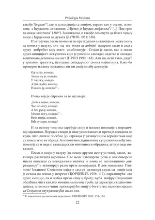 22
Philologia Mediana
такође ’ђердан’28
, где је асоцијација са змијом, управо као у песми, изве-
дена с ђерданом. стиховим: „Ијетко је ђердан дофатила“/ [...] Под грло
га млада запучила“ (289°). Занимљиво је такође поменути да блага чувају
змије с ђерданима од дуката (ДУЧИЋ 1931: 338).
И зато јунак песме по овој и по претходним аналогијама може змију
да понесе у пазуху, или од ње може да добије/ направи злато и сваку
другу добробит коју злато симболизује. Стојан је дакле, као и сваки
други иницијант искушеник који је успешно савладао задатке и овладао
вештинама деловања на свет (ПРОП 1990: 163). Али он, исто тако „сада“,
у кризном тренутку, искушава солидарност својих најмилијих. Како би
проверио њихову лојалност, он им своју молбу довикује:
Oд oсoja, коледо,
Змија му јe, коледо,
У пазуку, коледо:
„Oди, љубо, коледо,
Извади ју, коледо!“ –
И она која је спремна за то одговара:
„Ja без војно, коледо,
Час не могу, коледо.
A бeз руку, коледо,
Mлого могу, коледо.“ –
Неје змија, кoледо,
Већ су паре, коледо!
И на основу тога она одређује своју и њихове позиције у породич-
ној заједници. Поредак ствари је овде успостављен и прича је доведена до
краја, што долази посебно до изражаја у развијенијим веријантама које
су измештене из обреда. Али коначно сједињавање супружника међутим,
повезује се и овде с календарским митовима и обредима, што је овде по-
казано.
Песма о змији у пазуху (на неком другом месту уз тело), дакле, ак-
тивира различита веровања. Све њене изговорене речи и неизговорене
мисли повезане су невидљивим нитима и њима се мотивационо „оп-
равдавају“ и активирају разне врсте асоцијација. И док понашање Пав-
лове/ Јованове/ Стојанове мајке и сестре активира страх од змије која
је остала на земљи у невреме (ЂОРЂЕВИЋ 1958: 117), паралишући све
друге емоције, па и љубав према сину и брату, љуба шифру Стојановог
обраћања чита као део понашања на које треба да одреагује, сходно емо-
цијама, што она и чини претварајући змију у богатство, односно заједно
са Стојаном неутралишући свако зло.
28
О аналогним загонеткама види више: СИКИМИЋ 2012: 153–154.
 