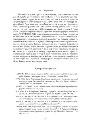23
Зоја С. Карановић
Песма је, дакле, показује се, живела заједно с ритуалом и као његов
део. И, будући да се изводила на Божић, као и свака друга обредна пес-
ма, није певана у друго време, већ само у оно које је везано за магична
својства приче и самог акта извођена (ПРОП 1990: 538-539) у оквуру об-
реда. Она је била повезана с извођењем и с лицем које постаје власник
неког магичног средства, или моћи (у овом случају доноси злато – враћа
сунчеву светлост и плодност). Обредна песма по томе јесте, како В. Проп
каже, „својеврсни усмени амулет, средство магичног утјецаја на околни
свијет“ (ПРОП 1990: 541); и зато је свака од њих морала бити езотерична
(и због тога у њој има толико „недоречености“). И даље, почетак тзв.
жанровског преображавања видљив је у одвајању од ритуала. Управо то
преображавање сведочи о процесу формирања незавине приче-песме,
као што се то десило с Вуковим варијантама, које су некада морале бити
певане као део божићног ритуала. Наравно, непосредна сведочанства о
њиховој обредности сачувана су само код готово ишчезлих заједница
без писма. А чувају се и препознају у обредности записа неких српских
и словенских песама, као и у одређеним сегментима магијске праксе и
њеним вербалним манифестација, које се такође неповратно губе, или
су већ изгубљене – нажалост... Зато је српска народна божићна песма из
Белог Тимока за нас толико драгоцена.
Цитирана литература
БОЈАНИН 2005: Бојанин, Станоје. Забаве и светковине у средњовековној Ср-
бији. Београд: Историјски инстит – Службени гласник, 2005.
ГУРА 2005: Гура, Александар. Симболика животиња у словенској народној
траицији, прев. Људмила Јоксимовић и др. Београд: Бримо – Логос –
„Глобосино“ – Александрија, 2005.
ДУЧИЋ 1931: Дучић, Стеван, „Живот и обичаји племена Куча“, Српски етног-
рафски зборник, књ. 48 (1931).
ЂОРЂЕВИЋ 1958: Ђорђевић, Тихомир. „Природа у веровању српског наро-
да“, књ. II, Српски етнографски зборник, књ. 62 (1958), стр. 100–186.
ИВАНОВ, ТОПОРОВ 1965: Иванов, В. В. и Топоров, В. Н. Славянские языко-
вые моделирующие семиотические системы, Москва: Наука, 1965.
ИВАНОВ, ТОПОРОВ 1974: Иванов, В. В. и Топоров, В. Н. Иследования в об-
ласти славянских древностeй, Moсква: Наука, 1974.
КАРАНОВИЋ 1998: Карановић, Зоја. „Архајски корени и модерна исходишта
српске лирско-епске усмене поезије, поезије.“ У: З. Карановић (прир.),
Антологија српске лирско-епске усмене поезије. Нови Сад: Светови, 1998,
стр. 217–281.
 