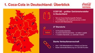 Classification - Internal
CCEP DE – größter Getränkehersteller
in Deutschland
• Teil von Coca-Cola Europacific Partners
• > 3,9 Milliarden Liter Verkaufsvolumen in 2022
• Rund 6.500 Mitarbeitende
27 Standorte
• 14 Produktionsbetriebe
• 10 andere Betriebsstandorte – vor allem Logistik
• + 3 weitere Standorte, u.a. Zentrale in Berlin
Starke Verkaufsmannschaft
• über 1.000 Mitarbeitende im Verkauf und Service
• lokale individuelle Betreuung von 325.000 Kunden
1. Coca-Cola in Deutschland: Überblick
 