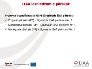 LIAA iesniedzamie pārskati
Projekta īstenošanas laikā FS jāiesniedz šādi pārskati:

 Progresa pārskats (PP) – Līguma ar LIAA pielikums Nr. 3
 Starpposma pārskats (SP) – Līguma ar LIAA pielikums Nr. 1
 Noslēguma pārskats (NP) – Līguma ar LIAA pielikums Nr. 1

 