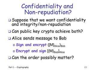 Part 1  Cryptography 132
Confidentiality and
Non-repudiation?
 Suppose that we want confidentiality
and integrity/non-repudiation
 Can public key crypto achieve both?
 Alice sends message to Bob
o Sign and encrypt {[M]Alice}Bob
o Encrypt and sign [{M}Bob]Alice
 Can the order possibly matter?
 