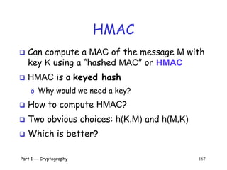Part 1  Cryptography 167
HMAC
 Can compute a MAC of the message M with
key K using a “hashed MAC” or HMAC
 HMAC is a keyed hash
o Why would we need a key?
 How to compute HMAC?
 Two obvious choices: h(K,M) and h(M,K)
 Which is better?
 