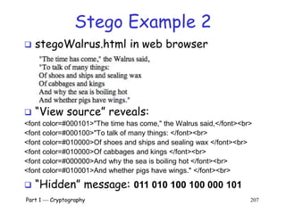 Part 1  Cryptography 207
Stego Example 2
 “View source” reveals:
<font color=#000101>"The time has come," the Walrus said,</font><br>
<font color=#000100>"To talk of many things: </font><br>
<font color=#010000>Of shoes and ships and sealing wax </font><br>
<font color=#010000>Of cabbages and kings </font><br>
<font color=#000000>And why the sea is boiling hot </font><br>
<font color=#010001>And whether pigs have wings." </font><br>
 stegoWalrus.html in web browser
 “Hidden” message: 011 010 100 100 000 101
 