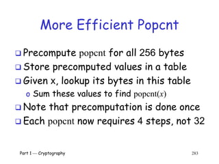 Part 1  Cryptography 283
More Efficient Popcnt
 Precompute popcnt for all 256 bytes
 Store precomputed values in a table
 Given x, lookup its bytes in this table
o Sum these values to find popcnt(x)
 Note that precomputation is done once
 Each popcnt now requires 4 steps, not 32
 