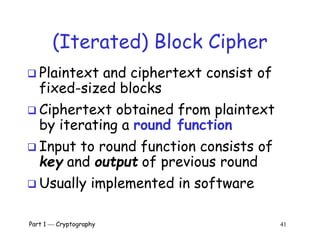 Part 1  Cryptography 41
(Iterated) Block Cipher
 Plaintext and ciphertext consist of
fixed-sized blocks
 Ciphertext obtained from plaintext
by iterating a round function
 Input to round function consists of
key and output of previous round
 Usually implemented in software
 