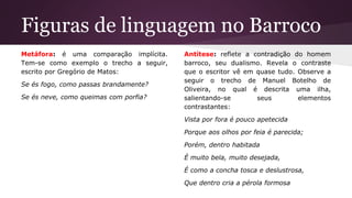 Figuras de linguagem no Barroco
Metáfora: é uma comparação implícita.
Tem-se como exemplo o trecho a seguir,
escrito por Gregório de Matos:
Se és fogo, como passas brandamente?
Se és neve, como queimas com porfia?
Antítese: reflete a contradição do homem
barroco, seu dualismo. Revela o contraste
que o escritor vê em quase tudo. Observe a
seguir o trecho de Manuel Botelho de
Oliveira, no qual é descrita uma ilha,
salientando-se seus elementos
contrastantes:
Vista por fora é pouco apetecida
Porque aos olhos por feia é parecida;
Porém, dentro habitada
É muito bela, muito desejada,
É como a concha tosca e deslustrosa,
Que dentro cria a pérola formosa
 