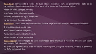 Paradoxo: corresponde à união de duas ideias contrárias num só pensamento. Opõe-se ao
racionalismo da arte renascentista. Veja a estrofe a seguir, de Gregório de Matos:
Ardor em firme Coração nascido;
pranto por belos olhos derramado;
incêndio em mares de água disfarçado;
rio de neve em fogo convertido.
Hipérbole: traduz ideia de grandiosidade, pompa. Veja mais um exemplo de Gregório de Matos:
É a vaidade, Fábio, nesta vida,
Rosa, que da manhã lisonjeada,
Púrpuras mil, com ambição dourada,
Airosa rompe, arrasta presumida.
Prosopopeia: personificação de seres inanimados para dinamizar a realidade. Observe um trecho
escrito pelo Padre Antonio Vieira:
No diamante agradou-me o forte, no cedro o incorruptível, na águia o sublime, no Leão o generoso,
no Sol o excesso de Luz.
 