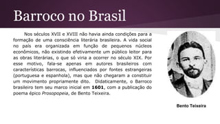 Barroco no Brasil
Nos séculos XVII e XVIII não havia ainda condições para a
formação de uma consciência literária brasileira. A vida social
no país era organizada em função de pequenos núcleos
econômicos, não existindo efetivamente um público leitor para
as obras literárias, o que só viria a ocorrer no século XIX. Por
esse motivo, fala-se apenas em autores brasileiros com
características barrocas, influenciados por fontes estrangeiras
(portuguesa e espanhola), mas que não chegaram a constituir
um movimento propriamente dito. Didaticamente, o Barroco
brasileiro tem seu marco inicial em 1601, com a publicação do
poema épico Prosopopeia, de Bento Teixeira.
Bento Teixeira
 