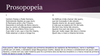 Prosopopeia
I
Cantem Poetas o Poder Romano,
Sobmetendo Nações ao jugo duro;
O Mantuano pinte o Rei Troiano,
Descendo à confusão do Reino escuro;
Que eu canto um Albuquerque soberano,
Da Fé, da cara Pátria firme muro,
Cujo valor e ser, que o Ceo lhe inspira,
Pode estancar a Lácia e Grega lira.
II
As Délficas irmãs chamar não quero,
que tal invocação é vão estudo;
Aquele chamo só, de quem espero
A vida que se espera em fim de tudo.
Ele fará meu Verso tão sincero,
Quanto fora sem ele tosco e rudo,
Que per rezão negar não deve o menos
Quem deu o mais a míseros terrenos.
Esse poema, além de traçar elogios aos primeiros donatários da capitania de Pernambuco, narra o naufrágio
sofrido por um deles, o donatário Jorge Albuquerque Coelho. Apesar de os críticos o considerarem de pouco valor
literário, o texto tem seu valor histórico pois foi a primeira obra do Barroco brasileiro e o marco inicial do primeiro
estilo de época a surgir no Brasil.
 