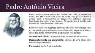 Padre Antônio Vieira
Padre Antônio Vieira nasceu em Lisboa, em 1608, e morreu na
Bahia, em 1697. Com sete anos de idade, veio para o Brasil e
entrou para a Companhia de Jesus. Por defender posições
favoráveis aos índios e aos judeus, foi condenado à prisão pela
Inquisição, onde ficou por dois anos.
Escreveu cerca de duzentos sermões em estilo conceptista, isto
é, que privilegia a retórica e o encadeamento lógico de ideias e
conceitos. Estão formalmente divididos em três partes:
Intróito ou Exórdio: a apresentação, introdução do assunto.
Desenvolvimento ou argumento: defesa de uma ideia com
base na argumentação.
Peroração: parte final, conclusão.
 