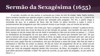 Sermão da Sexagésima (1655)
O sermão, dividido em dez partes, é conhecido por tratar da arte de pregar. Nele, Padre Antônio
Vieira condena aqueles que apenas pregam a palavra de Deus de maneira vazia. Para ele, a palavra de
Deus era como uma semente, que deveria ser semeada pelo pregador. Por fim, o padre chega à
conclusão de que, se a palavra de Deus não dá frutos no plano terrreno a culpa é única e
exclusivamente dos pregadores que não cumprem direito a sua função. Leia um trecho do sermão:
Ecce exiit qui seminat, seminare. Diz Cristo que "saiu o pregador evangélico a semear" a palavra divina.
Bem parece este texto dos livros de Deus ão só faz menção do semear, mas também faz caso do sair:
Exiit, porque no dia da messe hão-nos de medir a semeadura e hão-nos de contar os passos. (...) Entre
os semeadores do Evangelho há uns que saem a semear, há outros que semeiam sem sair. Os que
saem a semear são os que vão pregar à Índia, à China, ao Japão; os que semeiam sem sair, são os que
se contentam com pregar na Pátria. Todos terão sua razão, mas tudo tem sua conta. Aos que têm a
seara em casa, pagar-lhes-ão a semeadura; aos que vão buscar a seara tão longe, hão-lhes de medir a
semeadura e hão-lhes de contar os passos. Ah Dia do Juízo! Ah pregadores! Os de cá, achar-vos-eis
com mais paço; os de lá, com mais passos: Exiit seminare. (...) Ora, suposto que a conversão das
almas por meio da pregação depende destes três concursos: de Deus, do pregador e do ouvinte, por
qual deles devemos entender a falta? Por parte do ouvinte, ou por parte do pregador, ou por parte de
Deus? (...)
 