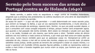 Sermão pelo bom sucesso das armas de
Portugal contra as de Holanda (1640)
Neste sermão, o padre incita os seguidores a reagir contra as invasões Holandesas,
alegando que a presença dos protestantes na colônia resultaria em uma série de depredações à
colônia. Leia um trecho do sermão:
Se acaso for assim — o que vós não permitais — e está determinado em vosso secreto juízo,
que entrem os hereges na Bahia, o que só vos represento humildemente, e muito deveras, é
que, antes da execução da sentença, repareis bem, Senhor, no que vos pode suceder depois, e
que o consulteis com vosso coração enquanto é tempo, porque melhor será arrepender agora,
que quando o mal passado não tenha remédio. Bem estais na intenção e alusão com que digo
isto, e na razão, fundada em vós mesmo, que tenho para o dizer. Também antes do dilúvio
estáveis vós mui colérico e irado contra os homens, e por mais que Noé orava em todos aqueles
cem anos, nunca houve remédio para que se aplacasse vossa ira. Romperam-se enfim as
cataratas do céu, cresceu o mar até os cumes dos montes, alagou-se o mundo todo: já estaria
satisfeita vossa justiça, senão quando ao terceiro dia começaram a boiar os corpos mortos, e a
surgir e aparecer em multidão infinita aquelas figuras pálidas, e então se representou sobre as
ondas a mais triste e funesta tragédia que nunca viram os anjos, que homens que a vissem,
não os havia.
 