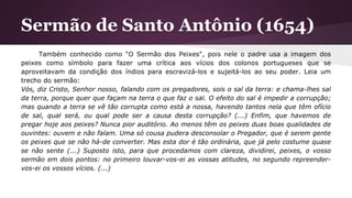 Sermão de Santo Antônio (1654)
Também conhecido como "O Sermão dos Peixes", pois nele o padre usa a imagem dos
peixes como símbolo para fazer uma crítica aos vícios dos colonos portugueses que se
aproveitavam da condição dos índios para escravizá-los e sujeitá-los ao seu poder. Leia um
trecho do sermão:
Vós, diz Cristo, Senhor nosso, falando com os pregadores, sois o sal da terra: e chama-lhes sal
da terra, porque quer que façam na terra o que faz o sal. O efeito do sal é impedir a corrupção;
mas quando a terra se vê tão corrupta como está a nossa, havendo tantos nela que têm ofício
de sal, qual será, ou qual pode ser a causa desta corrupção? (...) Enfim, que havemos de
pregar hoje aos peixes? Nunca pior auditório. Ao menos têm os peixes duas boas qualidades de
ouvintes: ouvem e não falam. Uma só cousa pudera desconsolar o Pregador, que é serem gente
os peixes que se não há-de converter. Mas esta dor é tão ordinária, que já pelo costume quase
se não sente (...) Suposto isto, para que procedamos com clareza, dividirei, peixes, o vosso
sermão em dois pontos: no primeiro louvar-vos-ei as vossas atitudes, no segundo repreender-
vos-ei os vossos vícios. (...)
 