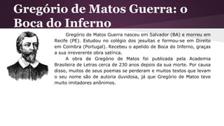 Gregório de Matos Guerra: o
Boca do Inferno
Gregório de Matos Guerra nasceu em Salvador (BA) e morreu em
Recife (PE). Estudou no colégio dos jesuítas e formou-se em Direito
em Coimbra (Portugal). Recebeu o apelido de Boca do Inferno, graças
a sua irreverente obra satírica.
A obra de Gregório de Matos foi publicada pela Academia
Brasileira de Letras cerca de 230 anos depois da sua morte. Por causa
disso, muitos de seus poemas se perderam e muitos textos que levam
o seu nome são de autoria duvidosa, já que Gregório de Matos teve
muito imitadores anônimos.
 
