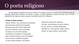 O poeta religioso
A preocupação religiosa do escritor revela-se no grande número de textos que tratam do tema da
salvação espiritual do homem. No soneto a seguir, o poeta ajoelha-se diante de Deus, com um forte
sentimento de culpa por haver pecado, e promete redimir-se. Observe:
Soneto a Nosso Senhor
Pequei, Senhor, mas não porque hei pecado,
Da vossa alta clemência me despido;
Porque quanto mais tenho delinquido
Vos tem a perdoar mais empenhado.
Se basta a voz irar tanto pecado,
A abrandar-vos sobeja um só gemido:
Que a mesma culpa que vos há ofendido,
Vos tem para o perdão lisonjeado.
Se uma ovelha perdida e já cobrada
Glória tal e prazer tão repentino
Vos deu, como afirmais na sacra história.
Eu sou, Senhor a ovelha desgarrada,
Recobrai-a; e não queirais, pastor divino,
Perder na vossa ovelha a vossa glória.
 