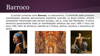 Barroco
O período conhecido como Barroco, ou Seiscentismo, é constituído pelas primeiras
manifestações literárias genuinamente brasileiras ocorridas no Brasil Colônia, embora
diretamente influenciadas pelo barroco europeu, isto é, vindo das Metrópoles. O termo
denomina genericamente todas as manifestações artísticas dos anos 1600 e início dos
anos 1700. Além da literatura, estende-se à música, pintura, escultura e arquitetura da
época.
 