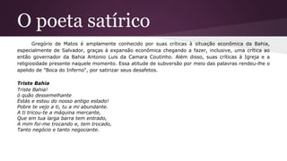 O poeta satírico
Gregório de Matos é amplamente conhecido por suas críticas à situação econômica da Bahia,
especialmente de Salvador, graças à expansão econômica chegando a fazer, inclusive, uma crítica ao
então governador da Bahia Antonio Luis da Camara Coutinho. Além disso, suas críticas à Igreja e a
religiosidade presente naquele momento. Essa atitude de subversão por meio das palavras rendeu-lhe o
apelido de "Boca do Inferno", por satirizar seus desafetos.
Triste Bahia
Triste Bahia!
ó quão dessemelhante
Estás e estou do nosso antigo estado!
Pobre te vejo a ti, tu a mi abundante.
A ti tricou-te a máquina mercante,
Que em tua larga barra tem entrado,
A mim foi-me trocando e, tem trocado,
Tanto negócio e tanto negociante.
 