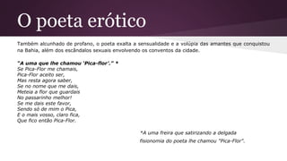 O poeta erótico
Também alcunhado de profano, o poeta exalta a sensualidade e a volúpia das amantes que conquistou
na Bahia, além dos escândalos sexuais envolvendo os conventos da cidade.
“A uma que lhe chamou ‘Pica-flor’.” *
Se Pica-Flor me chamais,
Pica-Flor aceito ser,
Mas resta agora saber,
Se no nome que me dais,
Meteia a flor que guardais
No passarinho melhor!
Se me dais este favor,
Sendo só de mim o Pica,
E o mais vosso, claro fica,
Que fico então Pica-Flor.
*A uma freira que satirizando a delgada
fisionomia do poeta lhe chamou "Pica-Flor".
 