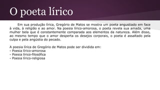 O poeta lírico
Em sua produção lírica, Gregório de Matos se mostra um poeta angustiado em face
à vida, à religião e ao amor. Na poesia lírico-amorosa, o poeta revela sua amada, uma
mulher bela que é constantemente comparada aos elementos da natureza. Além disso,
ao mesmo tempo que o amor desperta os desejos corporais, o poeta é assaltado pela
culpa e pela angústia do pecado.
A poesia lírica de Gregório de Matos pode ser dividida em:
- Poesia lírico-amorosa
- Poesia lírico-filosófica
- Poesia lírico-religiosa
 
