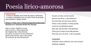Poesia lírico-amorosa
Características
- O amor é retratado como fonte de prazer e sofrimento
- A mulher é retratada como um anjo e fonte de perdição
(pois desperta o desejo carnal)
Rompe o Poeta com a Primeira Impaciência Querendo
Declarar-se e Temendo Perder Por Ousado
Anjo no nome, Angélica na cara,
Isso é ser flor, e Anjo juntamente,
Ser Angélica flor, e Anjo florente,
Em quem, se não em vós se uniformara?
Quem veria uma flor, que a não cortara
De verde pé, de rama florescente?
E quem um Anjo vira tão luzente,
Que por seu Deus, o não idolatrara?
Se como Anjo sois dos meus altares,
Fôreis o meu custódio, e minha guarda,
Livrara eu de diabólicos azares.
Mas vejo, que tão bela, e tão galharda,
Posto que os Anjos nunca dão pesares,
Sois Anjo, que me tenta, e não me guarda.
Vocabulário
Uniformar: tornar uniforme, com uma só forma
Galharda: elegante
 