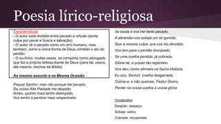 Poesia lírico-religiosa
Características
- O autor está dividido entre pecado e virtude (sente
culpa por pecar e busca a salvação)
- O autor vê o pecado como um erro humano, mas
também, como a única forma de Deus cometer o ato do
perdão.
- O eu-lírico, muitas vezes, se comporta como advogado
que faz a própria defesa diante de Deus (para tal, usava,
até mesmo, trechos da Bíblia)
Ao mesmo assunto e na Mesma Ocasião
Pequei Senhor: mas não porque hei pecado,
Da vossa Alta Piedade me despido:
Antes, quanto mais tenho delinqüido,
Vos tenho a perdoar mais empenhado.
Se basta a vos irar tanto pecado,
A abrandar-vos sobeja um só gemido:
Que a mesma culpa, que vos há ofendido,
Vos tem para o perdão lisonjeado.
Se uma ovelha perdida, já cobrada,
Glória tal, e prazer tão repentino
Vos deu, como afirmais na Sacra História,
Eu sou, Senhor, ovelha desgarrada;
Cobrai-a; e não queirais, Pastor Divino,
Perder na vossa ovelha a vossa glória
Vocabulário
Despido: despeço
Sobeja: sobra
Cobrada: recuperada
 