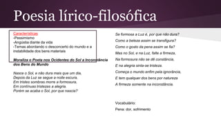 Poesia lírico-filosófica
Características
-Pessimismo
-Angústia diante da vida
-Temas abordando o desconcerto do mundo e a
instabilidade dos bens materiais
Moraliza o Poeta nos Ocidentes do Sol a Inconstância
dos Bens do Mundo
Nasce o Sol, e não dura mais que um dia,
Depois da Luz se segue a noite escura,
Em tristes sombras morre a formosura,
Em contínuas tristezas a alegria.
Porém se acaba o Sol, por que nascia?
Se formosa a Luz é, por que não dura?
Como a beleza assim se transfigura?
Como o gosto da pena assim se fia?
Mas no Sol, e na Luz, falte a firmeza,
Na formosura não se dê constância,
E na alegria sinta-se tristeza.
Começa o mundo enfim pela ignorância,
E tem qualquer dos bens por natureza
A firmeza somente na inconstância.
Vocabulário:
Pena: dor, sofrimento
 