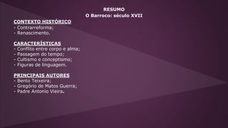 RESUMO
O Barroco: século XVII
CONTEXTO HISTÓRICO
- Contrarreforma;
- Renascimento.
CARACTERÍSTICAS
- Conflito entre corpo e alma;
- Passagem do tempo;
- Cultismo e conceptismo;
- Figuras de linguagem.
PRINCIPAIS AUTORES
- Bento Teixeira;
- Gregório de Matos Guerra;
- Padre Antonio Vieira.
 