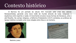 Contexto histórico
O Barroco foi um período do século XVI marcado pela crise dos valores
Renascentistas, gerando uma nova visão de mundo através de lutas religiosas e
dualismos entre espírito e razão. O movimento envolve novas formas de literatura, arte e
até filosofia. No campo religioso, a Reforma Protestante (1517) contestou as práticas da
Igreja Católica e propôs uma nova relação entre Deus e os homens.
Martinho Lutero
 