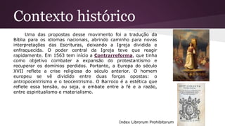 Contexto histórico
Uma das propostas desse movimento foi a tradução da
Bíblia para os idiomas nacionais, abrindo caminho para novas
interpretações das Escrituras, deixando a Igreja dividida e
enfraquecida. O poder central da Igreja teve que reagir
rapidamente. Em 1563 tem início a Contrarreforma, que tinha
como objetivo combater a expansão do protestantismo e
recuperar os domínios perdidos. Portanto, a Europa do século
XVII reflete a crise religiosa do século anterior. O homem
europeu se vê dividido entre duas forças opostas: o
antropocentrismo e o teocentrismo. O Barroco é a estética que
reflete essa tensão, ou seja, o embate entre a fé e a razão,
entre espiritualismo e materialismo.
Index Librorum Prohibitorum
 