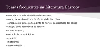 Temas frequentes na Literatura Barroca
- fugacidade da vida e instabilidade das coisas;
- morte, expressão máxima da efemeridade das coisas;
- concepção do tempo como agente da morte e da dissolução das coisas;
- castigo, como decorrência do pecado;
- arrependimento;
- narração de cenas trágicas;
- erotismo;
- misticismo;
- apelo à religião.
 