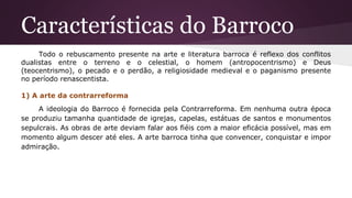 Características do Barroco
Todo o rebuscamento presente na arte e literatura barroca é reflexo dos conflitos
dualistas entre o terreno e o celestial, o homem (antropocentrismo) e Deus
(teocentrismo), o pecado e o perdão, a religiosidade medieval e o paganismo presente
no período renascentista.
1) A arte da contrarreforma
A ideologia do Barroco é fornecida pela Contrarreforma. Em nenhuma outra época
se produziu tamanha quantidade de igrejas, capelas, estátuas de santos e monumentos
sepulcrais. As obras de arte deviam falar aos fiéis com a maior eficácia possível, mas em
momento algum descer até eles. A arte barroca tinha que convencer, conquistar e impor
admiração.
 