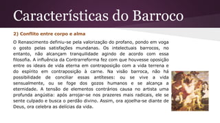 Características do Barroco
2) Conflito entre corpo e alma
O Renascimento definiu-se pela valorização do profano, pondo em voga
o gosto pelas satisfações mundanas. Os intelectuais barrocos, no
entanto, não alcançam tranquilidade agindo de acordo com essa
filosofia. A influência da Contrarreforma fez com que houvesse oposição
entre os ideais de vida eterna em contraposição com a vida terrena e
do espírito em contraposição à carne. Na visão barroca, não há
possibilidade de conciliar essas antíteses: ou se vive a vida
sensualmente, ou se foge dos gozos humanos e se alcança a
eternidade. A tensão de elementos contrários causa no artista uma
profunda angústia: após arrojar-se nos prazeres mais radicais, ele se
sente culpado e busca o perdão divino. Assim, ora ajoelha-se diante de
Deus, ora celebra as delícias da vida.
 