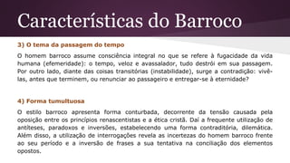 Características do Barroco
3) O tema da passagem do tempo
O homem barroco assume consciência integral no que se refere à fugacidade da vida
humana (efemeridade): o tempo, veloz e avassalador, tudo destrói em sua passagem.
Por outro lado, diante das coisas transitórias (instabilidade), surge a contradição: vivê-
las, antes que terminem, ou renunciar ao passageiro e entregar-se à eternidade?
4) Forma tumultuosa
O estilo barroco apresenta forma conturbada, decorrente da tensão causada pela
oposição entre os princípios renascentistas e a ética cristã. Daí a frequente utilização de
antíteses, paradoxos e inversões, estabelecendo uma forma contraditória, dilemática.
Além disso, a utilização de interrogações revela as incertezas do homem barroco frente
ao seu período e a inversão de frases a sua tentativa na conciliação dos elementos
opostos.
 