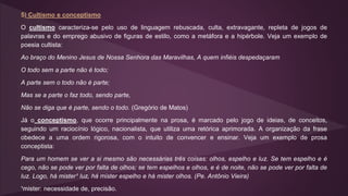 5) Cultismo e conceptismo
O cultismo caracteriza-se pelo uso de linguagem rebuscada, culta, extravagante, repleta de jogos de
palavras e do emprego abusivo de figuras de estilo, como a metáfora e a hipérbole. Veja um exemplo de
poesia cultista:
Ao braço do Menino Jesus de Nossa Senhora das Maravilhas, A quem infiéis despedaçaram
O todo sem a parte não é todo;
A parte sem o todo não é parte;
Mas se a parte o faz todo, sendo parte,
Não se diga que é parte, sendo o todo. (Gregório de Matos)
Já o conceptismo, que ocorre principalmente na prosa, é marcado pelo jogo de ideias, de conceitos,
seguindo um raciocínio lógico, nacionalista, que utiliza uma retórica aprimorada. A organização da frase
obedece a uma ordem rigorosa, com o intuito de convencer e ensinar. Veja um exemplo de prosa
conceptista:
Para um homem se ver a si mesmo são necessárias três coisas: olhos, espelho e luz. Se tem espelho e é
cego, não se pode ver por falta de olhos; se tem espelhos e olhos, e é de noite, não se pode ver por falta de
luz. Logo, há mister¹ luz, há mister espelho e há mister olhos. (Pe. Antônio Vieira)
¹mister: necessidade de, precisão.
 
