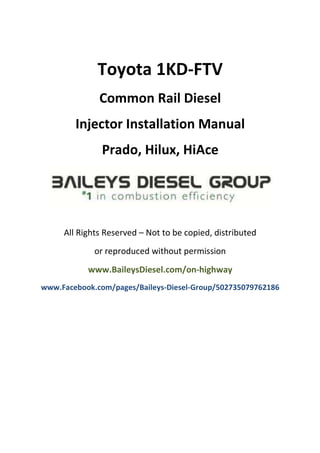 Toyota 1KD-FTV
Common Rail Diesel Injector
Installation Manual Prado,
Hilux, HiAce
All Rights Reserved – Not to be copied, distributed
or reproduced without permission
www.BaileysDiesel.com/on-highway
www.Facebook.com/pages/Baileys-Diesel-Group/502735079762186
 