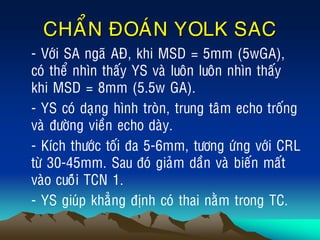CHAÅN ÑOAÙN YOLK SAC
• - Vôùi SA ngaõ AÑ, khi MSD = 5mm (5wGA),
coù theå nhìn thaáy YS vaø luoân luoân nhìn thaáy
khi MSD = 8mm (5.5w GA).
• - YS coù daïng hình troøn, trung taâm echo troáng
vaø ñöôøng vieàn echo daøy.
• - Kích thöôùc toái ña 5-6mm, töông öùng vôùi CRL
töø 30-45mm. Sau ñoù giaûm daàn vaø bieán maát
vaøo cuoâùi TCN 1.
• - YS giuùp khaúng ñònh coù thai naèm trong TC.
 