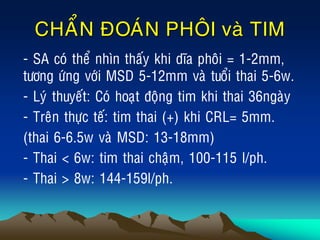 CHAÅN ÑOAÙN PHOÂI vaø TIM
• - SA coù theå nhìn thaáy khi dóa phoâi = 1-2mm,
töông öùng vôùi MSD 5-12mm vaø tuoåi thai 5-6w.
• - Lyù thuyeát: Coù hoaït ñoäng tim khi thai 36ngaøy
• - Treân thöïc teá: tim thai (+) khi CRL= 5mm.
• (thai 6-6.5w vaø MSD: 13-18mm)
• - Thai < 6w: tim thai chaäm, 100-115 l/ph.
• - Thai > 8w: 144-159l/ph.
 