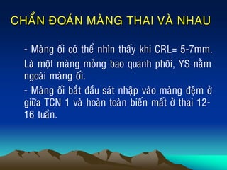 CHAÅN ÑOAÙN MAØNG THAI VAØ NHAU
• - Maøng oái coù theå nhìn thaáy khi CRL= 5-7mm.
• Laø moät maøng moûng bao quanh phoâi, YS naèm
ngoaøi maøng oái.
• - Maøng oái baét ñaàu saùt nhaäp vaøo maøng ñeäm ôû
giöõa TCN 1 vaø hoaøn toaøn bieán maát ôû thai 12-
16 tuaàn.
 