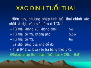 XAÙC ÑÒNH TUOÅI THAI
• - Hieän nay, phöông phaùp tính tuoåi thai chính xaùc
nhaát laø döïa vaøo sieâu aâm ôû TCN 1.
– Tuùi thai khoâng YS, khoâng phoâi 5w
– Tuùi thai coù YS, khoâng phoâi 5.5w
– Tuùi thai coù YS, 6w
vaø phoâi soáng quaù nhoû ñeå ño
- Thai 6-12 w: Döïa vaøo tra baûng theo CRL
(Phöông phaùp tính nhanh:Tuoâûi thai = CRL + 6.5)
 