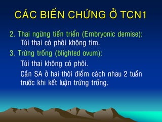 CAÙC BIEÁN CHÖÙNG ÔÛ TCN1
2. Thai ngöøng tieán trieån (Embryonic demise):
Tuùi thai coù phoâi khoâng tim.
3. Tröùng troáng (blighted ovum):
Tuùi thai khoâng coù phoâi.
Caàn SA ôû hai thôøi ñieåm caùch nhau 2 tuaàn
tröôùc khi keát luaän tröùng troáng.
 
