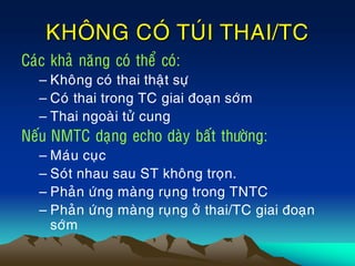 KHOÂNG COÙ TUÙI THAI/TC
Caùc khaû naêng coù theå coù:
– Khoâng coù thai thaät söï
– Coù thai trong TC giai ñoaïn sôùm
– Thai ngoaøi töû cung
Neáu NMTC daïng echo daøy baát thöôøng:
– Maùu cuïc
– Soùt nhau sau ST khoâng troïn.
– Phaûn öùng maøng ruïng trong TNTC
– Phaûn öùng maøng ruïng ôû thai/TC giai ñoaïn
sôùm
 
