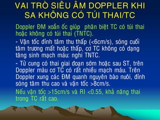 VAI TROØ SIEÂU AÂM DOPPLER KHI
SA KHOÂNG COÙ TUÙI THAI/TC
• Doppler ÑM xoaén oác giuùp phaân bieät TC coù tuùi thai
hoaëc khoâng coù tuùi thai (TNTC).
• - Vaän toác ñænh taâm thu thaáp (<6cm/s), soùng cuoái
taâm tröông maát hoaëc thaáp, cô TC khoâng coù daïng
taêng sinh maïch maùu: nghi TNTC.
• - Töû cung coù thai giai ñoaïn sôùm hoaëc sau ST, treân
Doppler maøu cô TC coù raát nhieàu maïch maùu. Treân
Doppler xung caùc ÑM quanh nguyeân baøo nuoâi, ñænh
soùng taâm thu cao vaø vaän toác >8cm/s.
• Neáu vaän toác >15cm/s vaø RI <0.55, khaû naêng thai
trong TC raát cao.
 