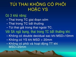 TUÙI THAI KHOÂNG COÙ PHOÂI
HOAËC YS
• Coù 3 khaû naêng:
– Thai trong TC giai ñoaïn sôùm
– Thai trong TC baát thöôøng
– Tuùi thai giaû trong thai ngoaøi TC.
• Vôùi SA ngaõ buïng, thai trong TC baát thöôøng khi:
– Khoâng coù double decidual sac khi MSD>10mm
– Khoâng coù YS khi MSD > 20mm
– Khoâng coù phoâi vaø hoaït ñoäng TT khi
MSD>25mm
 