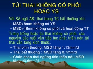 TUÙI THAI KHOÂNG COÙ PHOÂI
HOAËC YS
• Vôùi SA ngaõ AÑ, thai trong TC baát thöôøng khi:
– MSD>8mm khoâng coù YS
– MSD>16mm khoâng coù phoâi vaø hoaït ñoäng TT
Tröùng troáng hoaëc tuùi thai khoâng coù phoâi, caùc
nguyeân baøo nuoâi vaãn tieáp tuïc phaùt trieån neân tuùi
thai vaãn taêng kích thöôùc.
– Thai bình thöôøng: MSD taêng 1.13mm/d
– Thai baát thöôøng : MSD taêng 0.7mm/d
– Chaån ñoaùn thai ngöøng tieán trieån neáu MSD
taêng <0.6mm/d
 