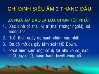 CHÆ ÑÒNH SIEÂU AÂM 3 THAÙNG ÑAÀU
SA NGAÕ AÂM ÑAÏO LAØ LÖÏA CHOÏN TOÁT NHAÁT
1. Xaùc ñònh coù thai, vò trí thai (trong/ ngoaøi), soá
löôïng thai.
2. Tuoåi thai, ngaøy döï sanh chính xaùc nhaát.
3. Ño ñoä môø da gaùy taàm soaùt HC Down.
4. Phaùt hieän sôùm moät soá dò taät nhö voâ soï, naõo
thaát duy nhaát, nang baïch huyeát vuøng coå . . .
 