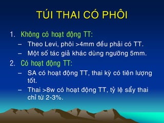TUÙI THAI COÙ PHOÂI
1. Khoâng coù hoaït ñoäng TT:
– Theo Levi, phoâi >4mm ñeàu phaûi coù TT.
– Moät soá taùc giaû khaùc duøng ngöôõng 5mm.
2. Coù hoaït ñoäng TT:
– SA coù hoaït ñoäng TT, thai kyø coù tieân löôïng
toát.
– Thai >8w coù hoaït ñoäng TT, tyû leä saåy thai
chæ töø 2-3%.
 