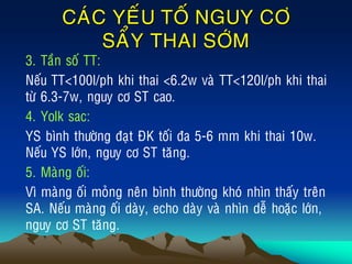 CAÙC YEÁU TOÁ NGUY CÔ
SAÅY THAI SÔÙM
• 3. Taàn soá TT:
• Neáu TT<100l/ph khi thai <6.2w vaø TT<120l/ph khi thai
töø 6.3-7w, nguy cô ST cao.
• 4. Yolk sac:
• YS bình thöôøng ñaït ÑK toái ña 5-6 mm khi thai 10w.
Neáu YS lôùn, nguy cô ST taêng.
• 5. Maøng oái:
• Vì maøng oái moûng neân bình thöôøng khoù nhìn thaáy treân
SA. Neáu maøng oái daøy, echo daøy vaø nhìn deã hoaëc lôùn,
nguy cô ST taêng.
 