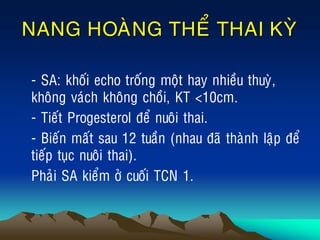 NANG HOAØNG THEÅ THAI KYØ
• - SA: khoái echo troáng moät hay nhieàu thuyø,
khoâng vaùch khoâng choài, KT <10cm.
• - Tieát Progesterol ñeå nuoâi thai.
• - Bieán maát sau 12 tuaàn (nhau ñaõ thaønh laäp ñeå
tieáp tuïc nuoâi thai).
• Phaûi SA kieåm ôû cuoái TCN 1.
 